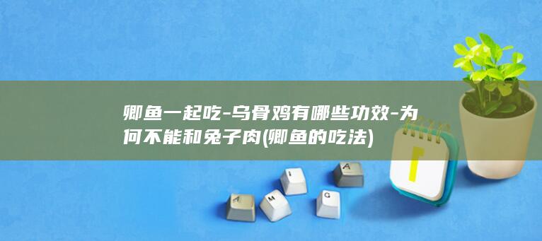 卿鱼一起吃-乌骨鸡有哪些功效-为何不能和兔子肉 (卿鱼的吃法)(图1)