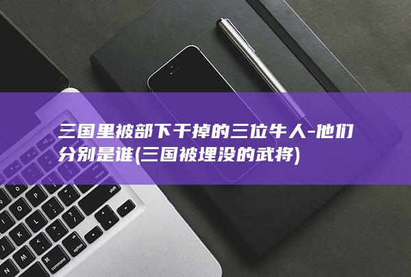 三国里被部下干掉的三位牛人-他们分别是谁 (三国被埋没的武将)(图1) 三国里被部下干掉的三位牛人-他们分别是谁 (三国被埋没的武将)(图1)