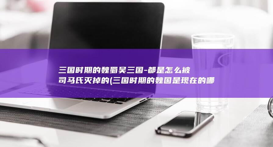 三国时期的魏蜀吴三国-都是怎么被司马氏灭掉的 (三国时期的魏国是现在的哪些地区?)(图1)