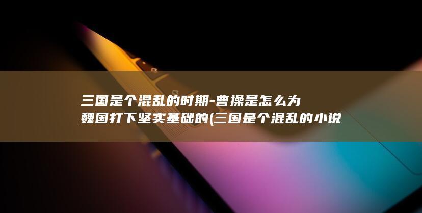 三国是个混乱的时期-曹操是怎么为魏国打下坚实基础的 (三国是个混乱的小说)(图1)