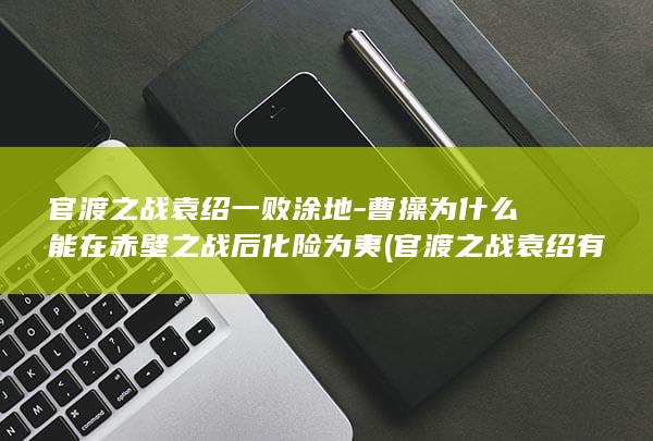官渡之战袁绍一败涂地-曹操为什么能在赤壁之战后化险为夷 (官渡之战袁绍有多少人马)(图1)