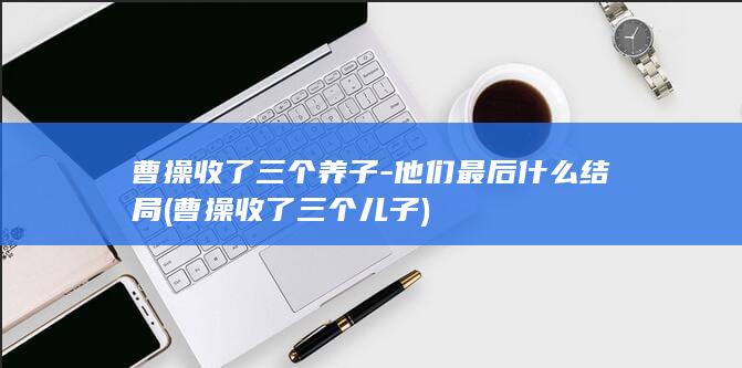曹操收了三个养子-他们最后什么结局 (曹操收了三个儿子)(图1) 曹操收了三个养子-他们最后什么结局 (曹操收了三个儿子)(图1)