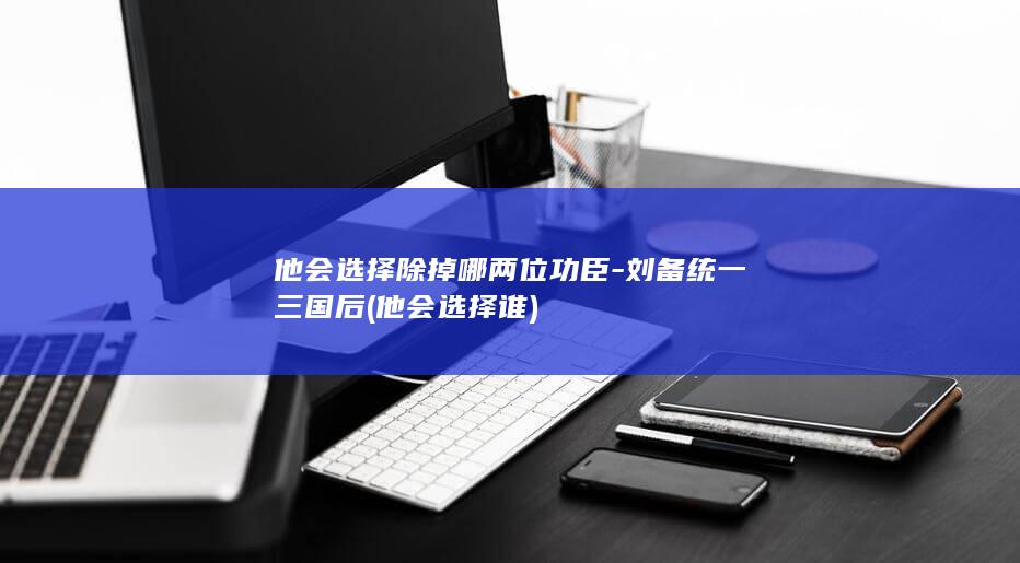 他会选择除掉哪两位功臣-刘备统一三国后 (他会选择谁)(图1)