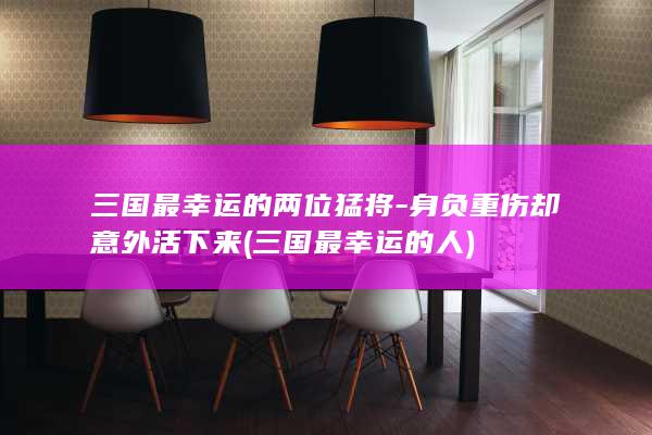 三国最幸运的两位猛将-身负重伤却意外活下来 (三国最幸运的人)(图1)