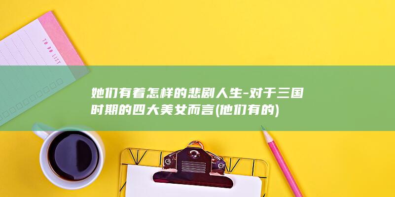 她们有着怎样的悲剧人生-对于三国时期的四大美女而言 (他们有的)(图1)