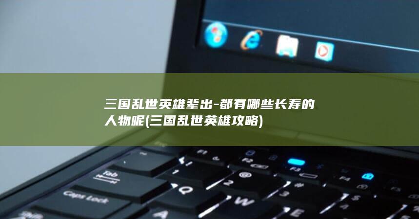 三国乱世英雄辈出-都有哪些长寿的人物呢 (三国乱世英雄攻略)(图1)