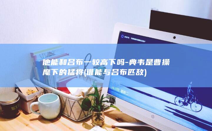 他能和吕布一较高下吗-典韦是曹操麾下的猛将 (谁能与吕布匹敌)(图1)