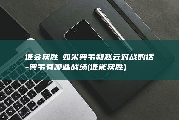 谁会获胜-如果典韦和赵云对战的话-典韦有哪些战绩 (谁能获胜)(图1)