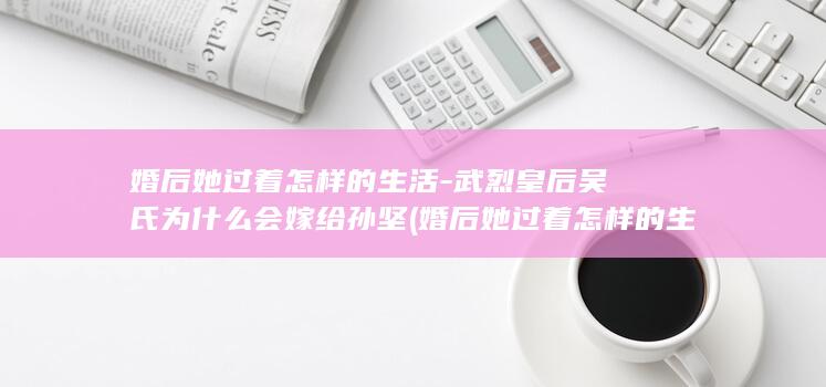 婚后她过着怎样的生活-武烈皇后吴氏为什么会嫁给孙坚 (婚后她过着怎样的生活)(图1)