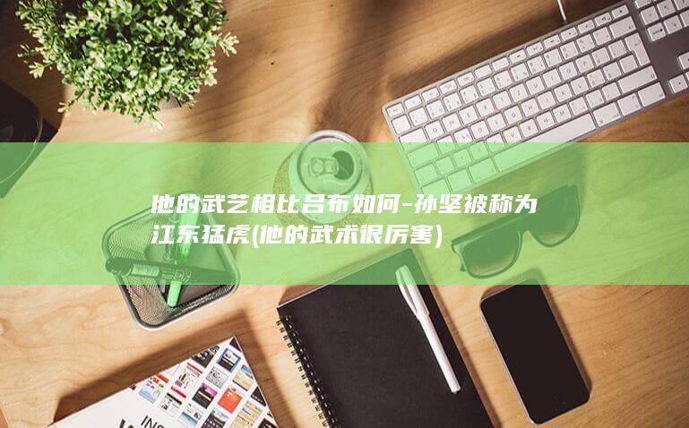 他的武艺相比吕布如何-孙坚被称为江东猛虎 (他的武术很厉害)(图1)
