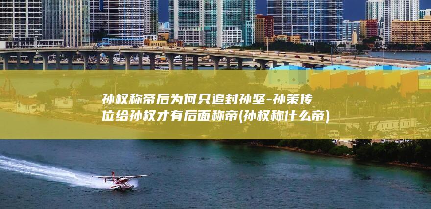 孙权称帝后为何只追封孙坚-孙策传位给孙权才有后面称帝 (孙权称什么帝)(图1)