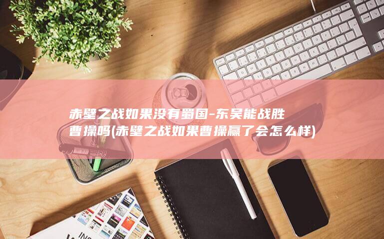 赤壁之战如果没有蜀国-东吴能战胜曹操吗 (赤壁之战如果曹操赢了会怎么样)(图1)