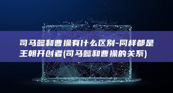 司马懿和曹操有什么区别-同样都是王朝开创者 (司马懿和曹操的关系)(图1) 司马懿和曹操有什么区别-同样都是王朝开创者 (司马懿和曹操的关系)(图1)