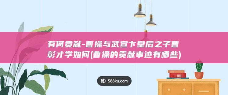 有何贡献-曹操与武宣卞皇后之子曹彰才学如何 (曹操的贡献事迹有哪些)(图1)