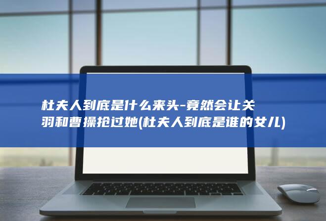 杜夫人到底是什么来头-竟然会让关羽和曹操抢过她 (杜夫人到底是谁的女儿)(图1)