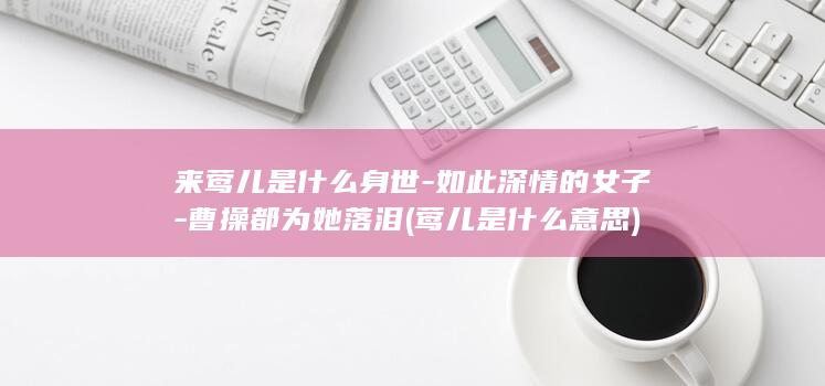 来莺儿是什么身世-如此深情的女子-曹操都为她落泪 (莺儿是什么意思)(图1)