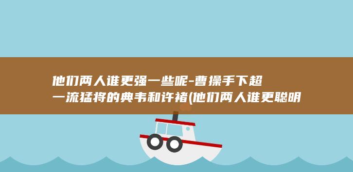 他们两人谁更强一些呢-曹操手下超一流猛将的典韦和许褚 (他们两人谁更聪明)(图1)
