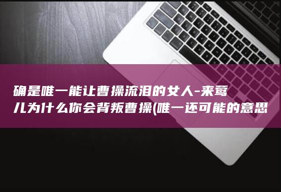 确是唯一能让曹操流泪的女人-来莺儿为什么你会背叛曹操 (唯一还可能的意思)(图1)