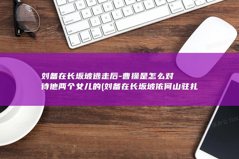 刘备在长坂坡逃走后-曹操是怎么对待他两个女儿的 (刘备在长坂坡依何山驻扎)(图1)