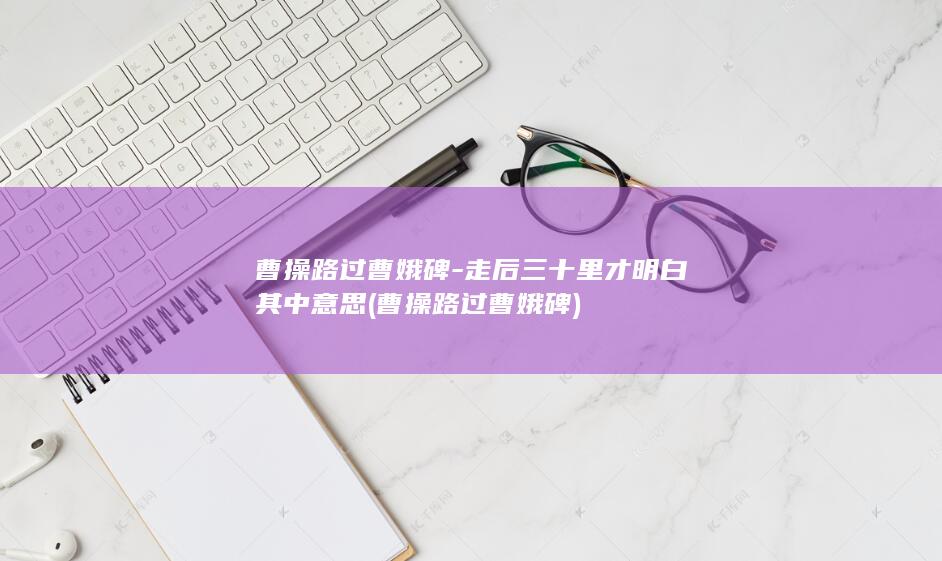 曹操路过曹娥碑-走后三十里才明白其中意思 (曹操路过曹娥碑)(图1) 曹操路过曹娥碑-走后三十里才明白其中意思 (曹操路过曹娥碑)(图1)