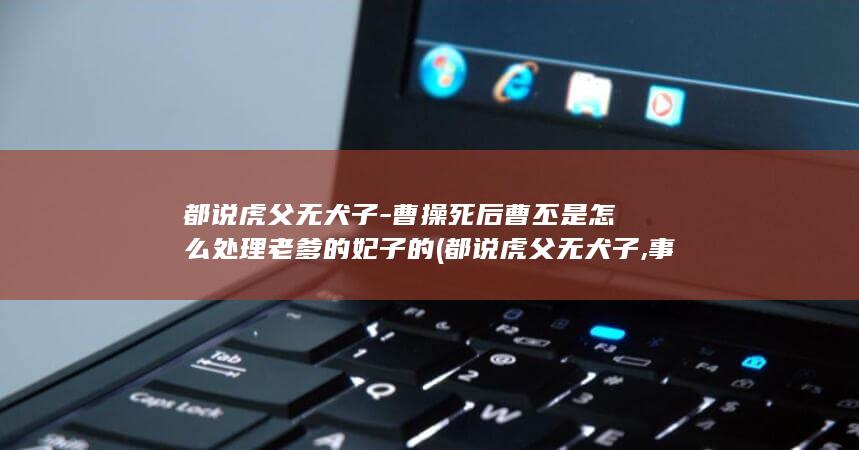 都说虎父无犬子-曹操死后曹丕是怎么处理老爹的妃子的 (都说虎父无犬子,事实上犬子多的去了)(图1)