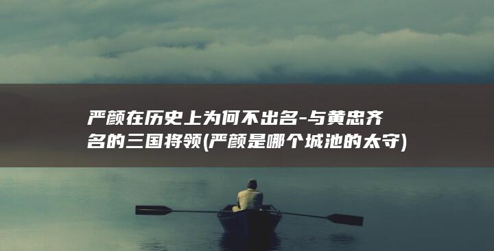 严颜在历史上为何不出名-与黄忠齐名的三国将领 (严颜是哪个城池的太守)(图1)