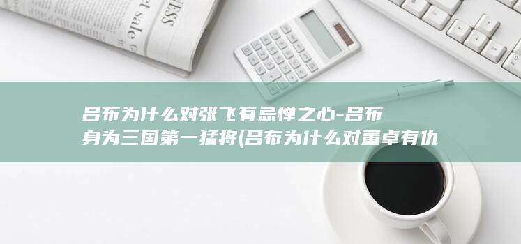 吕布为什么对张飞有忌惮之心-吕布身为三国第一猛将 (吕布为什么对董卓有仇)(图1)