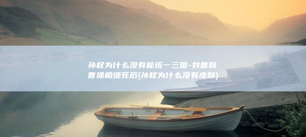 孙权为什么没有能统一三国-刘备和曹操相继死后 (孙权为什么没有皮肤)(图1)