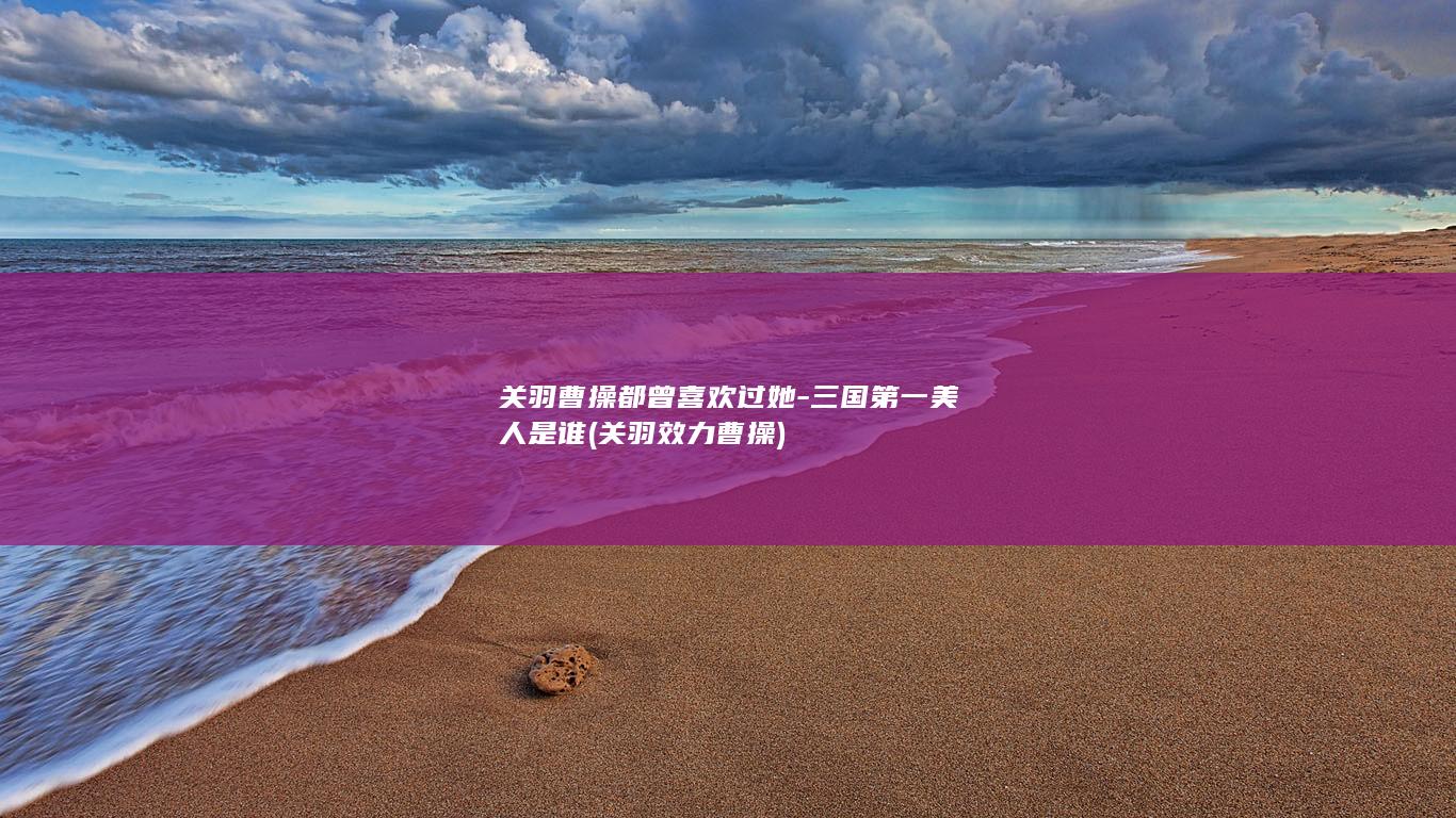 关羽曹操都曾喜欢过她-三国第一美人是谁 (关羽效力曹操)(图1)
