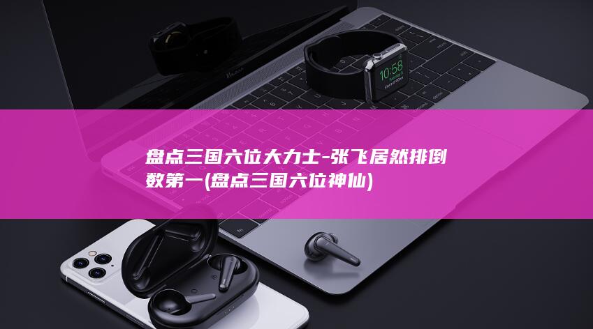 盘点三国六位大力士-张飞居然排倒数第一 (盘点三国六位神仙)(图1)