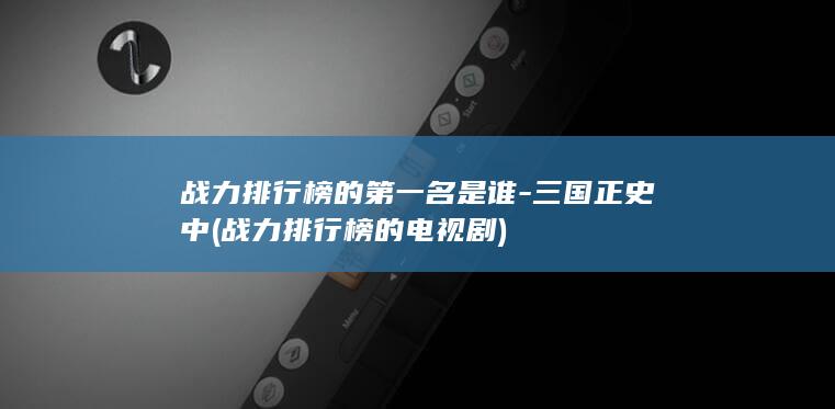 战力排行榜的第一名是谁-三国正史中 (战力排行榜的电视剧)(图1)