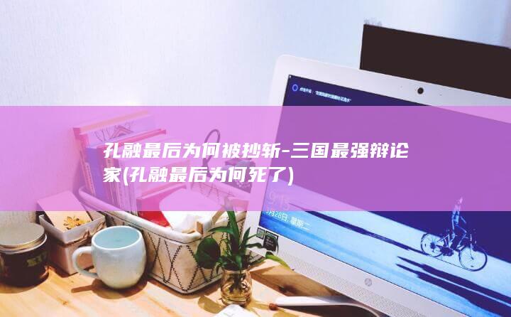 孔融最后为何被抄斩-三国最强辩论家 (孔融最后为何死了)(图1)