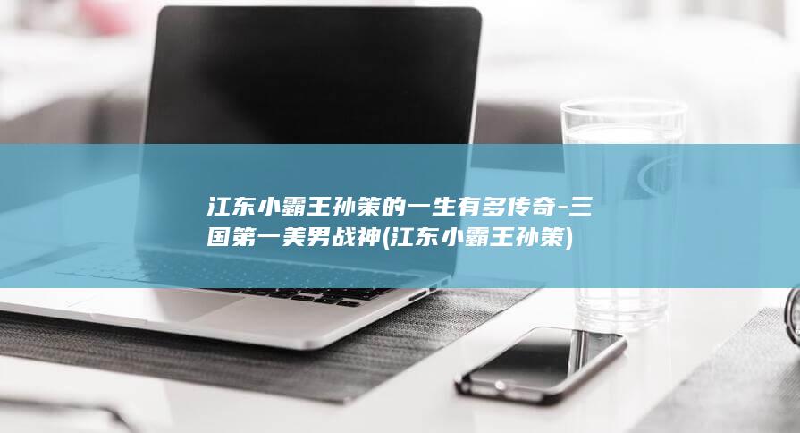 江东小霸王孙策的一生有多传奇-三国第一美男战神 (江东小霸王孙策)(图1)