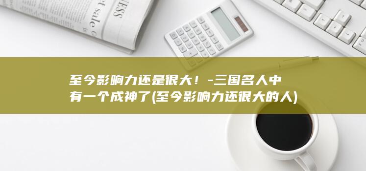 至今影响力还是很大！-三国名人中有一个成神了 (至今影响力还很大的人)(图1)