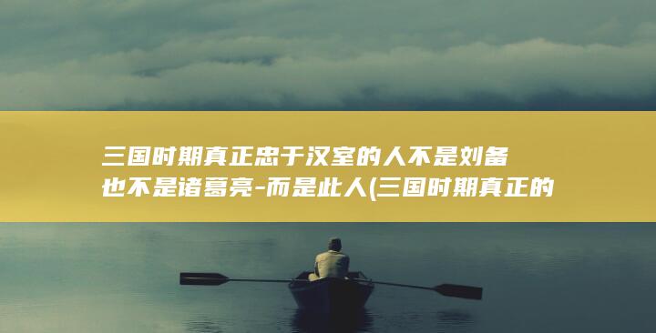三国时期真正忠于汉室的人不是刘备也不是诸葛亮-而是此人 (三国时期真正的武将排名)(图1)