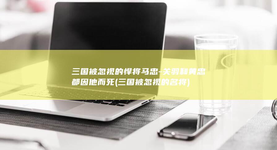 三国被忽视的悍将马忠-关羽和黄忠都因他而死 (三国被忽视的名将)(图1)
