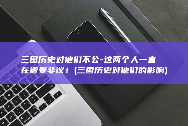 三国历史对他们不公-这两个人一直在遭受非议！ (三国历史对他们的影响)(图1)