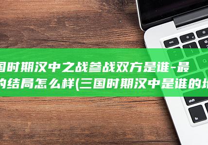 三国时期汉中之战参战双方是谁-最后的结局怎么样 (三国时期汉中是谁的地盘?)(图1)