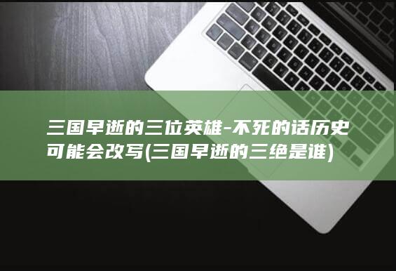 三国早逝的三位英雄-不死的话历史可能会改写 (三国早逝的三绝是谁)(图1)