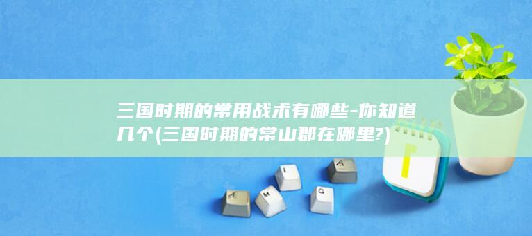 三国时期的常用战术有哪些-你知道几个 (三国时期的常山郡在哪里?)(图1)