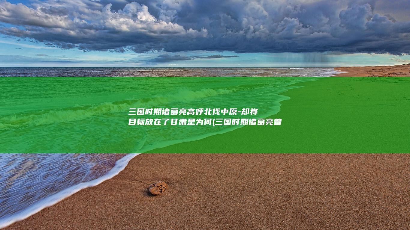 三国时期诸葛亮高呼北伐中原-却将目标放在了甘肃是为何 (三国时期诸葛亮曾经几次征讨魏国)(图1)