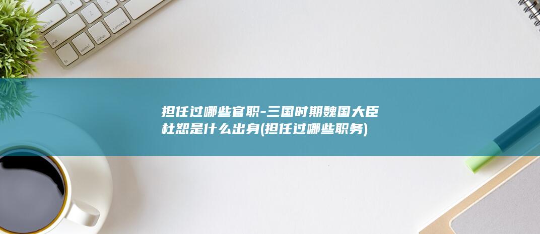 担任过哪些官职-三国时期魏国大臣杜恕是什么出身 (担任过哪些职务)(图1)