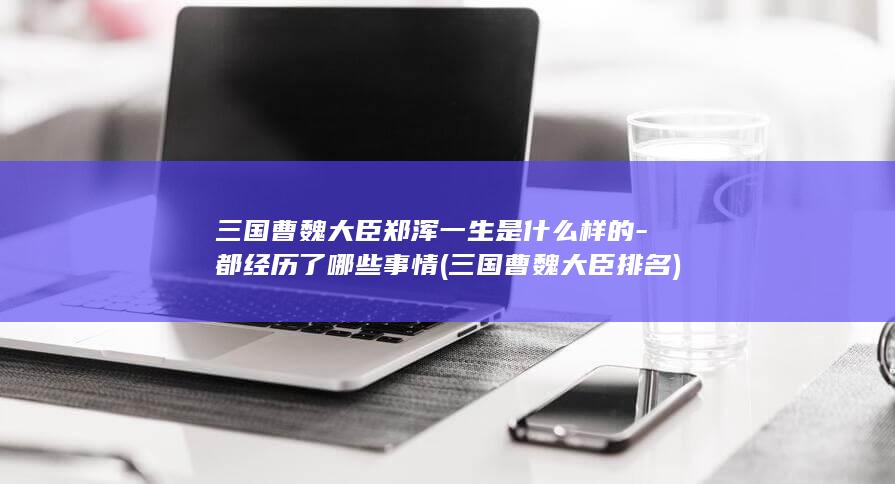 三国曹魏大臣郑浑一生是什么样的-都经历了哪些事情 (三国曹魏大臣排名)(图1)