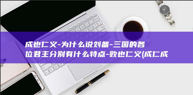 成也仁义-为什么说刘备-三国的各位君主分别有什么特点-败也仁义 (成仁成义什么意思)(图1)
