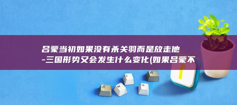 吕蒙当初如果没有杀关羽而是放走他-三国形势又会发生什么变化 (如果吕蒙不杀关羽历史是否改变)(图1)