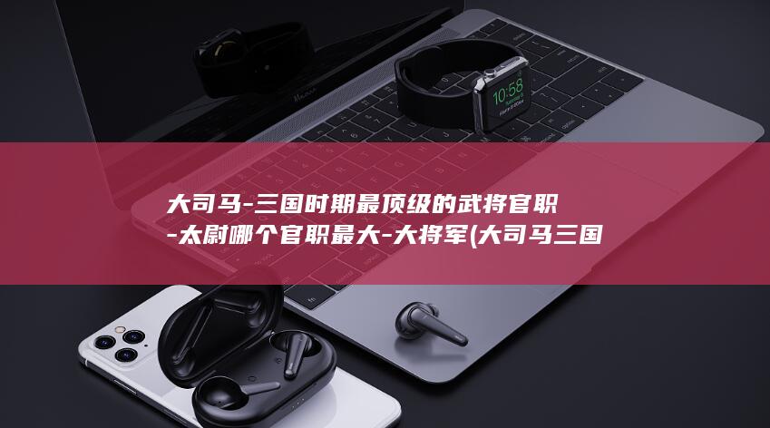 大司马-三国时期最顶级的武将官职-太尉哪个官职最大-大将军 (大司马三国杀)(图1)