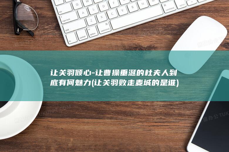 让关羽倾心-让曹操垂涎的杜夫人到底有何魅力 (让关羽败走麦城的是谁)(图1)