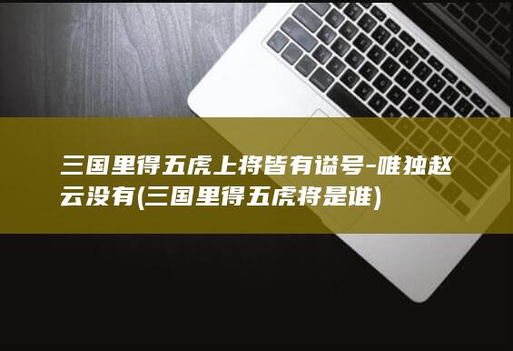 三国里得五虎上将皆有谥号-唯独赵云没有 (三国里得五虎将是谁)(图1)