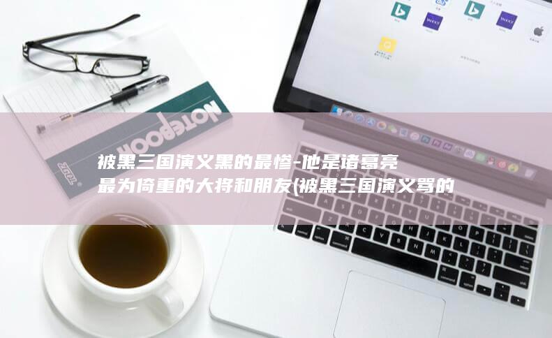 被黑三国演义黑的最惨-他是诸葛亮最为倚重的大将和朋友 (被黑三国演义骂的是谁)(图1)
