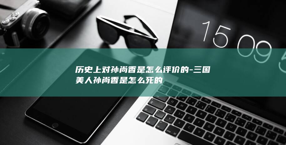 历史上对孙尚香是怎么评价的-三国美人孙尚香是怎么死的(图1)